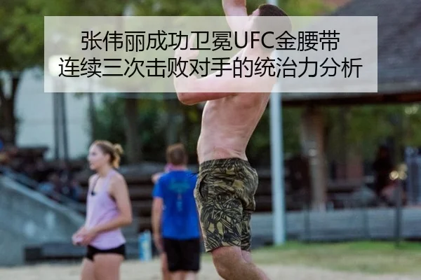 张伟丽成功卫冕UFC金腰带 连续三次击败对手的统治力分析